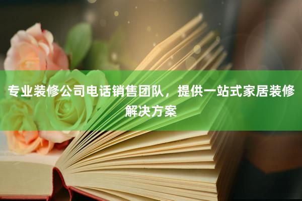 专业装修公司电话销售团队，提供一站式家居装修解决方案